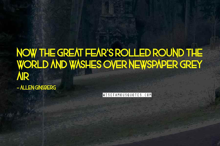 Allen Ginsberg Quotes: Now the Great Fear's rolled round the world and washes over Newspaper Grey air