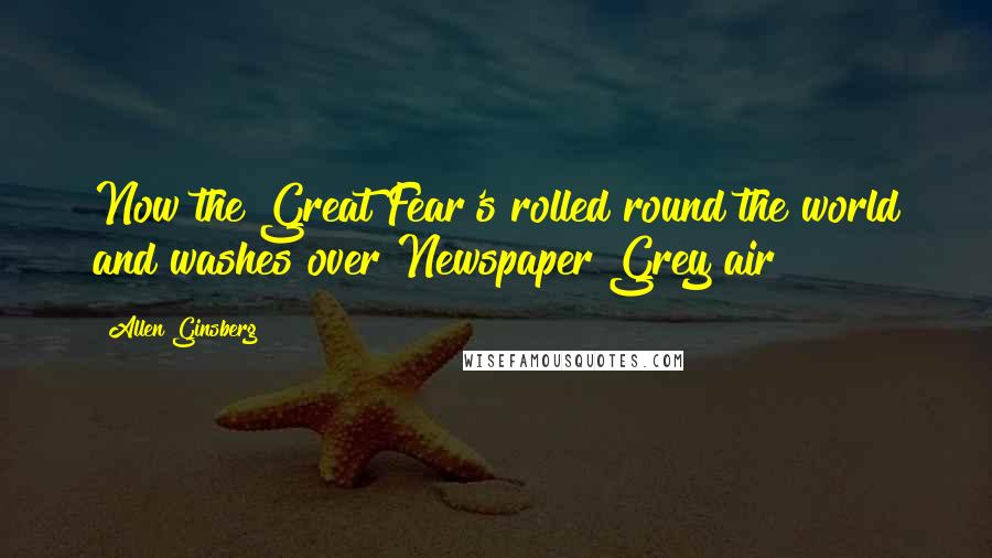 Allen Ginsberg Quotes: Now the Great Fear's rolled round the world and washes over Newspaper Grey air