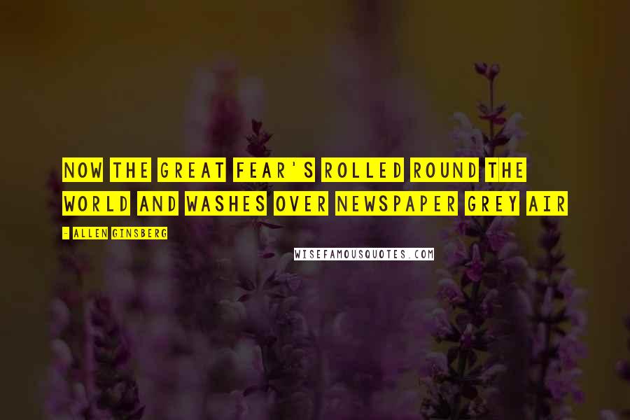 Allen Ginsberg Quotes: Now the Great Fear's rolled round the world and washes over Newspaper Grey air