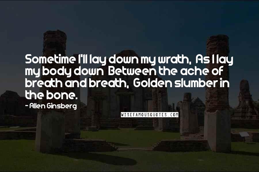 Allen Ginsberg Quotes: Sometime I'll lay down my wrath,  As I lay my body down  Between the ache of breath and breath,  Golden slumber in the bone.