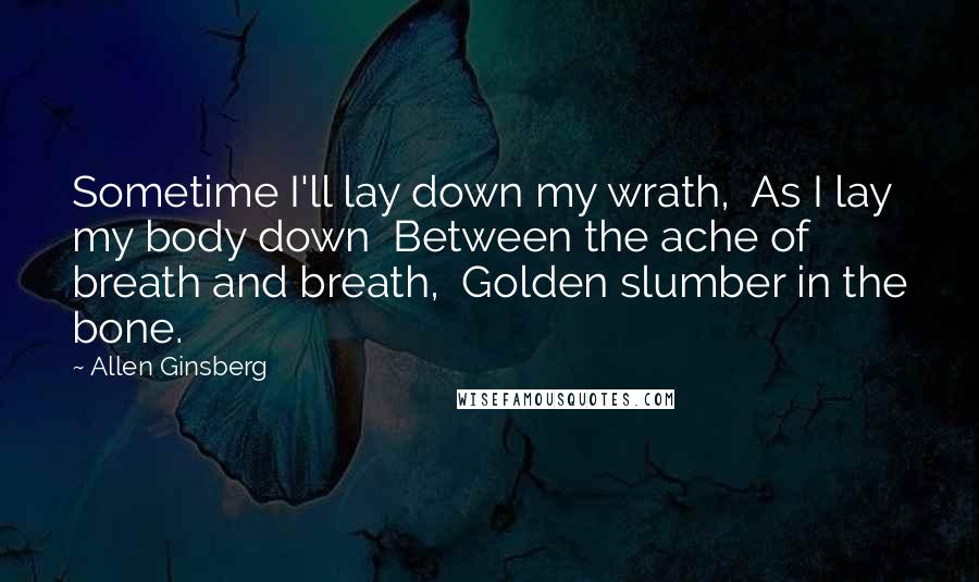 Allen Ginsberg Quotes: Sometime I'll lay down my wrath,  As I lay my body down  Between the ache of breath and breath,  Golden slumber in the bone.