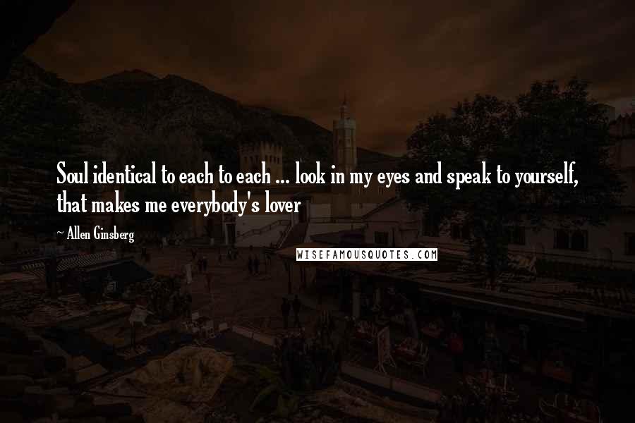 Allen Ginsberg Quotes: Soul identical to each to each ... look in my eyes and speak to yourself, that makes me everybody's lover