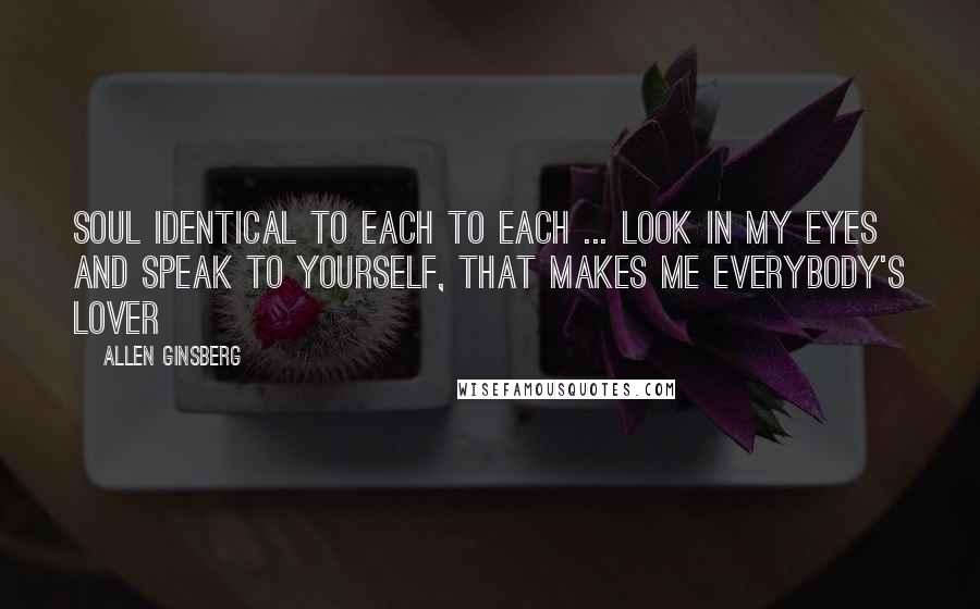 Allen Ginsberg Quotes: Soul identical to each to each ... look in my eyes and speak to yourself, that makes me everybody's lover