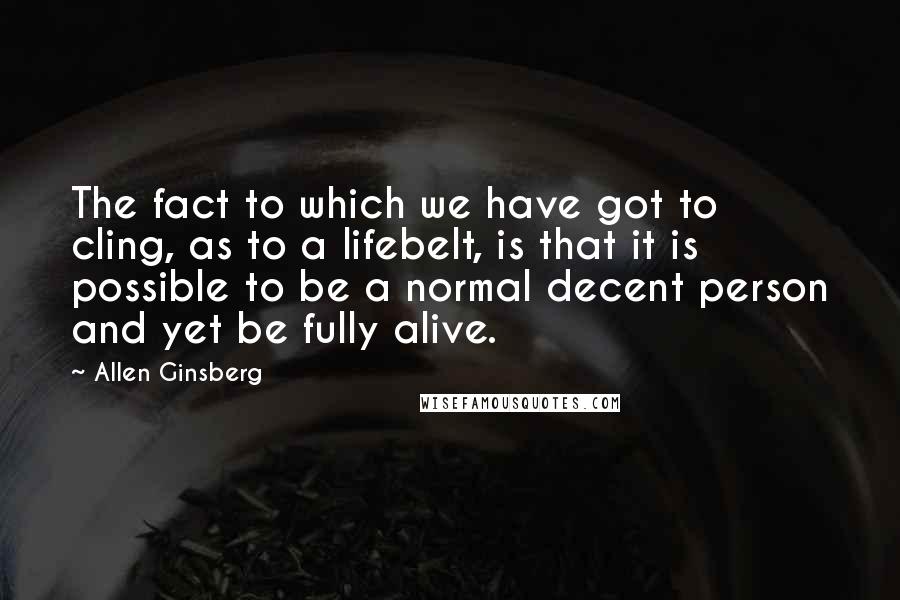Allen Ginsberg Quotes: The fact to which we have got to cling, as to a lifebelt, is that it is possible to be a normal decent person and yet be fully alive.