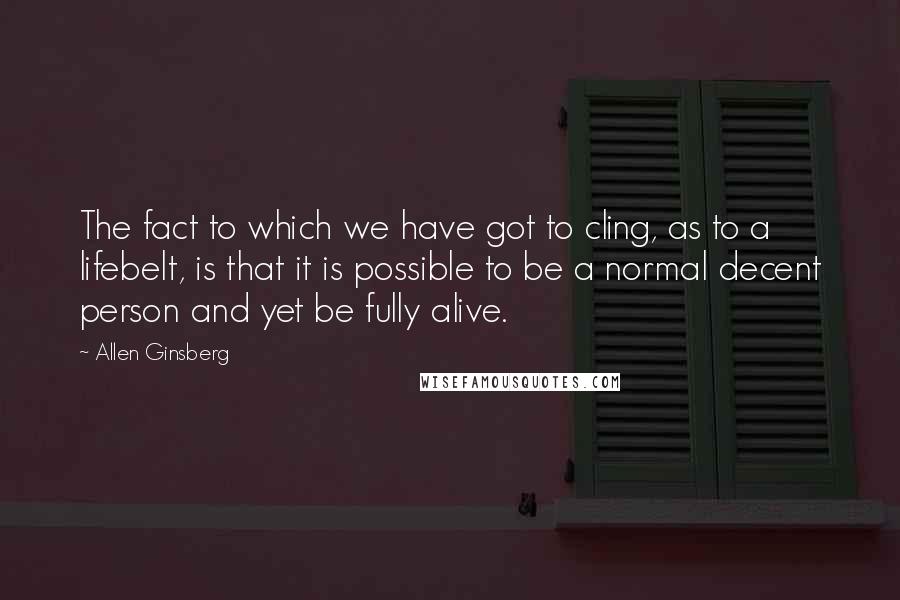 Allen Ginsberg Quotes: The fact to which we have got to cling, as to a lifebelt, is that it is possible to be a normal decent person and yet be fully alive.