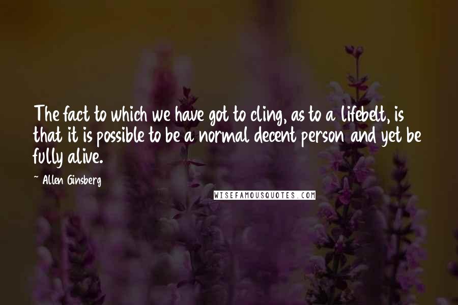 Allen Ginsberg Quotes: The fact to which we have got to cling, as to a lifebelt, is that it is possible to be a normal decent person and yet be fully alive.