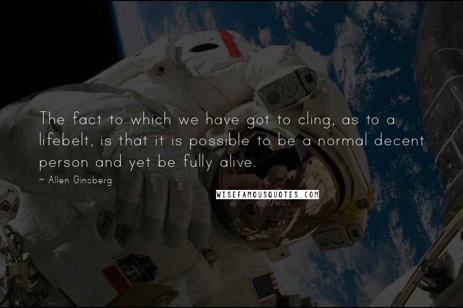 Allen Ginsberg Quotes: The fact to which we have got to cling, as to a lifebelt, is that it is possible to be a normal decent person and yet be fully alive.