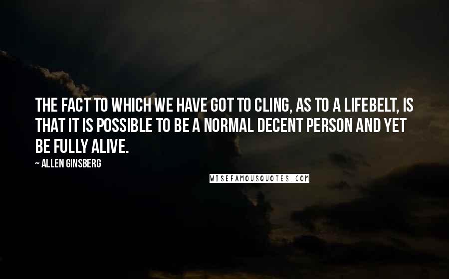 Allen Ginsberg Quotes: The fact to which we have got to cling, as to a lifebelt, is that it is possible to be a normal decent person and yet be fully alive.