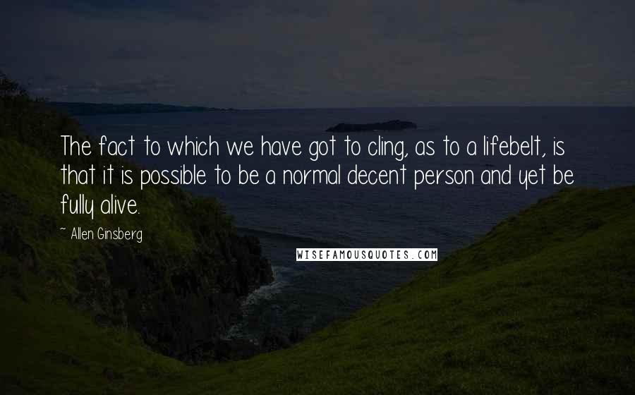 Allen Ginsberg Quotes: The fact to which we have got to cling, as to a lifebelt, is that it is possible to be a normal decent person and yet be fully alive.