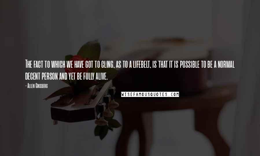 Allen Ginsberg Quotes: The fact to which we have got to cling, as to a lifebelt, is that it is possible to be a normal decent person and yet be fully alive.