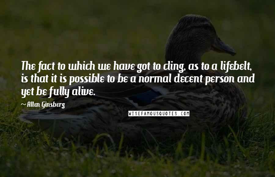 Allen Ginsberg Quotes: The fact to which we have got to cling, as to a lifebelt, is that it is possible to be a normal decent person and yet be fully alive.