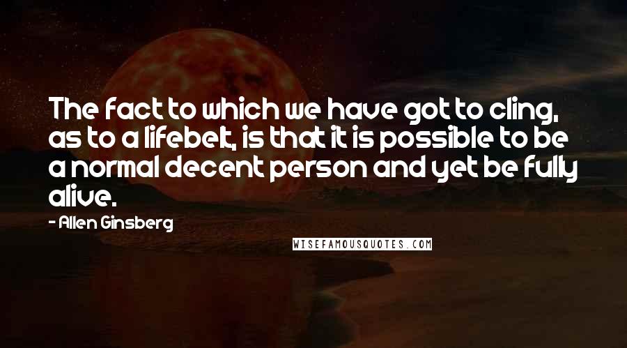 Allen Ginsberg Quotes: The fact to which we have got to cling, as to a lifebelt, is that it is possible to be a normal decent person and yet be fully alive.