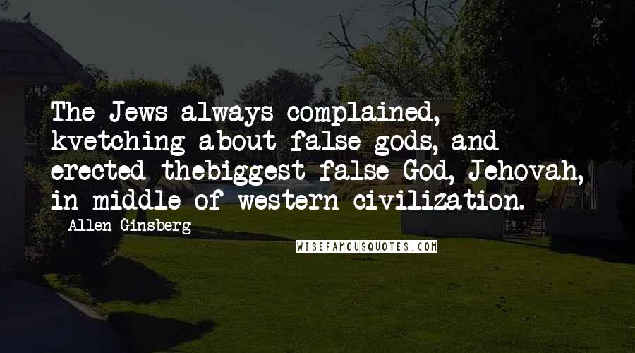 Allen Ginsberg Quotes: The Jews always complained, kvetching about false gods, and erected thebiggest false God, Jehovah, in middle of western civilization.