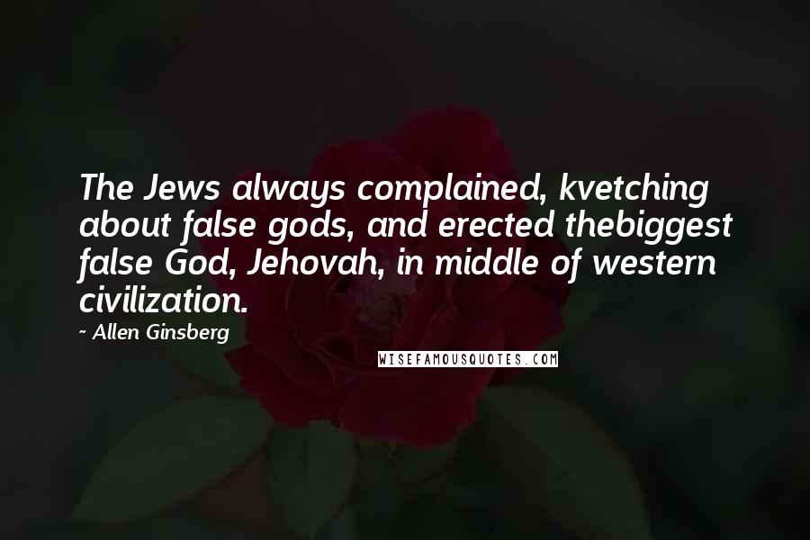 Allen Ginsberg Quotes: The Jews always complained, kvetching about false gods, and erected thebiggest false God, Jehovah, in middle of western civilization.