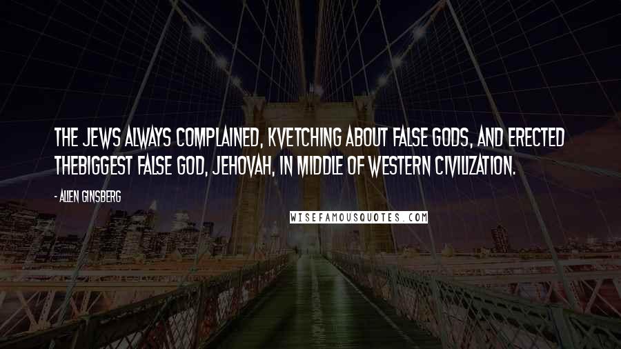 Allen Ginsberg Quotes: The Jews always complained, kvetching about false gods, and erected thebiggest false God, Jehovah, in middle of western civilization.