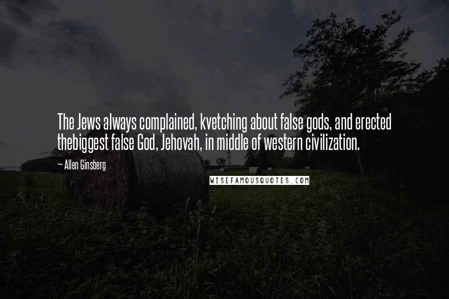 Allen Ginsberg Quotes: The Jews always complained, kvetching about false gods, and erected thebiggest false God, Jehovah, in middle of western civilization.