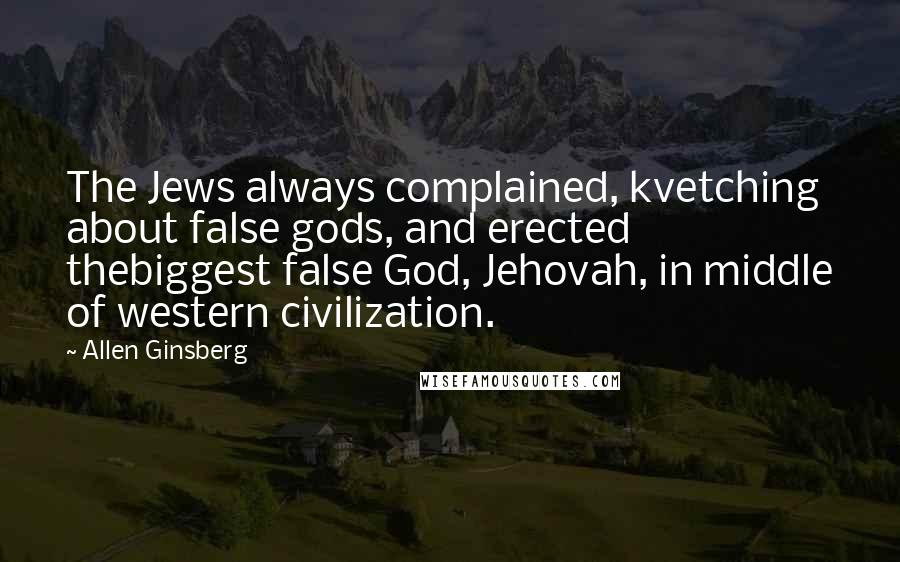 Allen Ginsberg Quotes: The Jews always complained, kvetching about false gods, and erected thebiggest false God, Jehovah, in middle of western civilization.