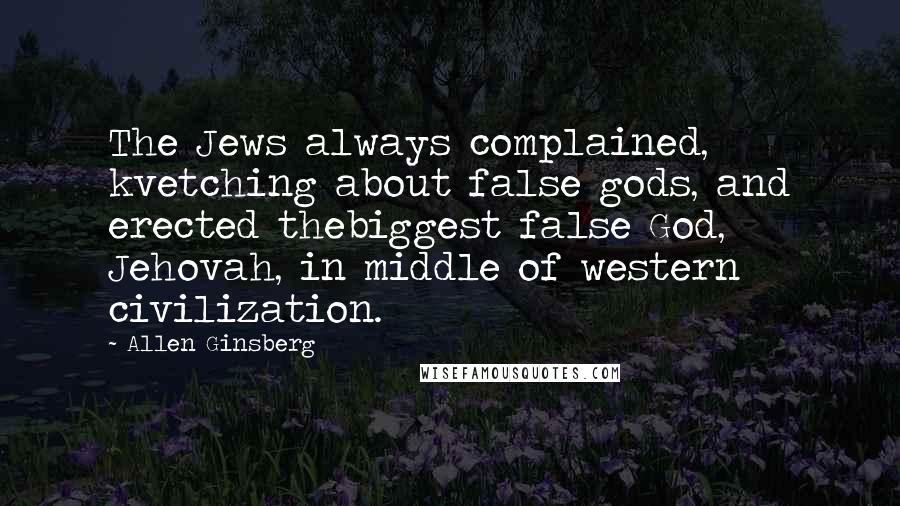 Allen Ginsberg Quotes: The Jews always complained, kvetching about false gods, and erected thebiggest false God, Jehovah, in middle of western civilization.