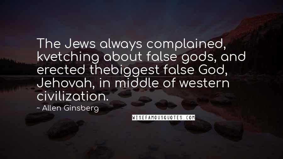 Allen Ginsberg Quotes: The Jews always complained, kvetching about false gods, and erected thebiggest false God, Jehovah, in middle of western civilization.