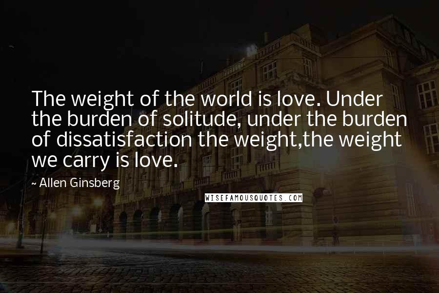 Allen Ginsberg Quotes: The weight of the world is love. Under the burden of solitude, under the burden of dissatisfaction the weight,the weight we carry is love.