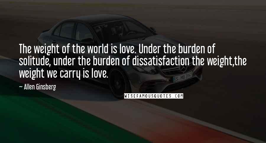 Allen Ginsberg Quotes: The weight of the world is love. Under the burden of solitude, under the burden of dissatisfaction the weight,the weight we carry is love.