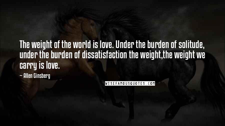 Allen Ginsberg Quotes: The weight of the world is love. Under the burden of solitude, under the burden of dissatisfaction the weight,the weight we carry is love.