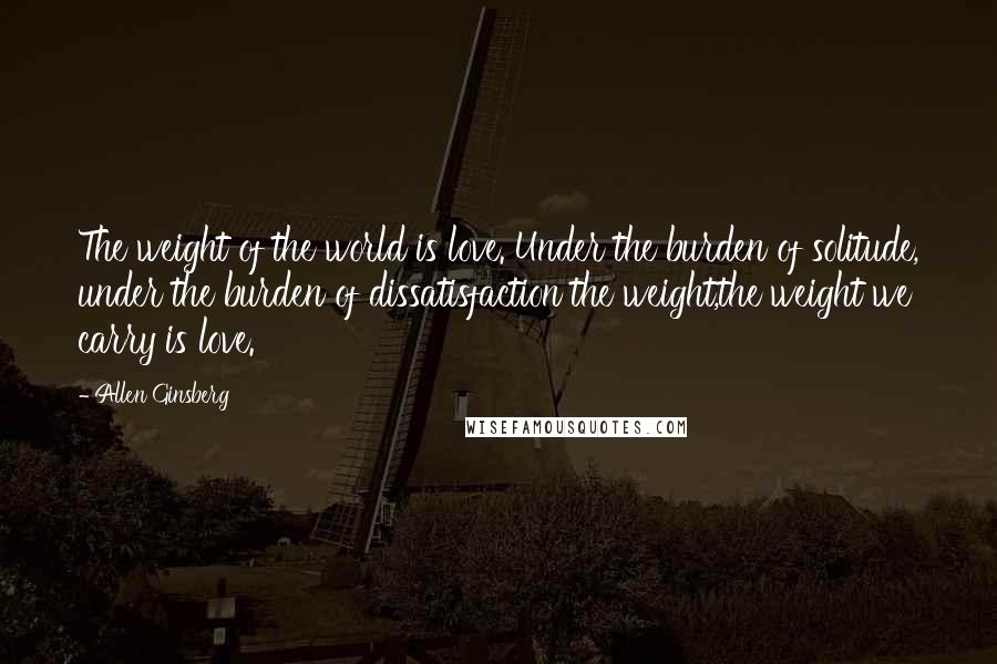 Allen Ginsberg Quotes: The weight of the world is love. Under the burden of solitude, under the burden of dissatisfaction the weight,the weight we carry is love.