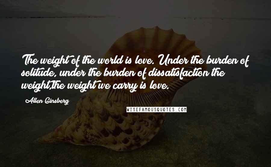Allen Ginsberg Quotes: The weight of the world is love. Under the burden of solitude, under the burden of dissatisfaction the weight,the weight we carry is love.