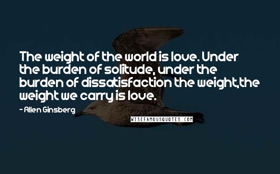 Allen Ginsberg Quotes: The weight of the world is love. Under the burden of solitude, under the burden of dissatisfaction the weight,the weight we carry is love.