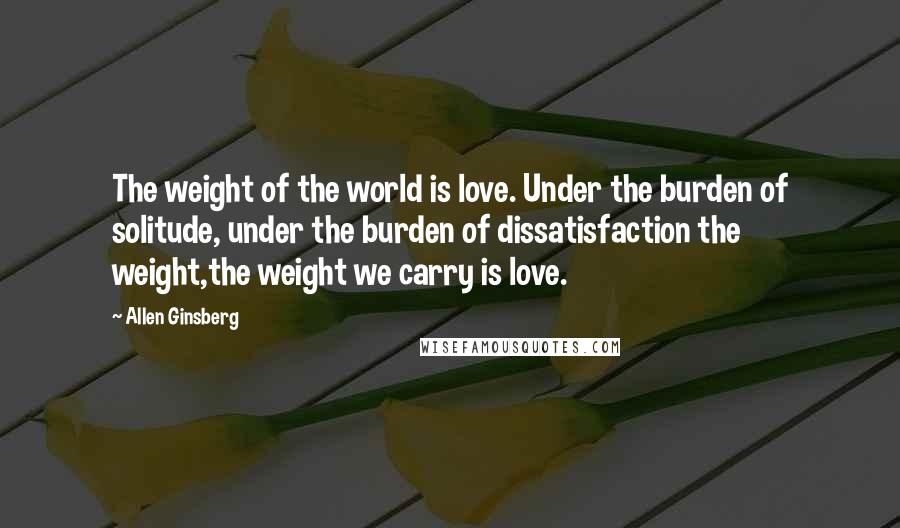 Allen Ginsberg Quotes: The weight of the world is love. Under the burden of solitude, under the burden of dissatisfaction the weight,the weight we carry is love.