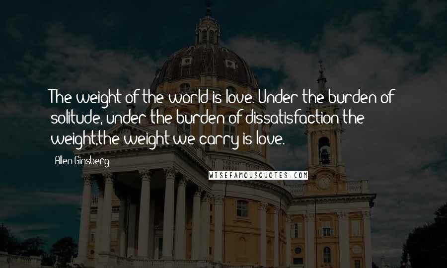 Allen Ginsberg Quotes: The weight of the world is love. Under the burden of solitude, under the burden of dissatisfaction the weight,the weight we carry is love.