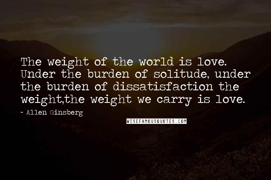 Allen Ginsberg Quotes: The weight of the world is love. Under the burden of solitude, under the burden of dissatisfaction the weight,the weight we carry is love.