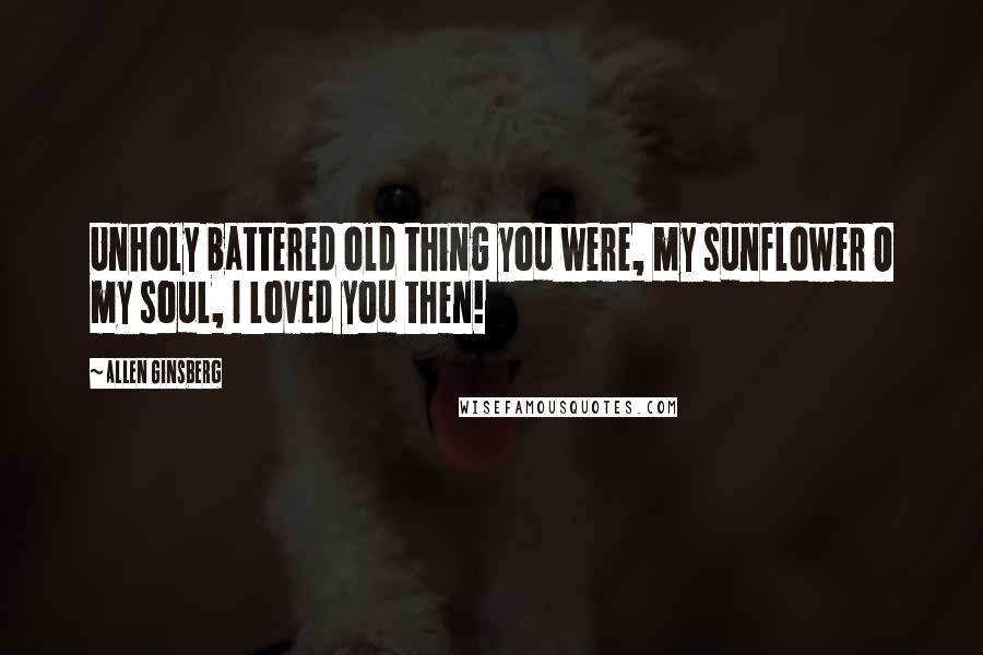 Allen Ginsberg Quotes: Unholy battered old thing you were, my sunflower O my soul, I loved you then!