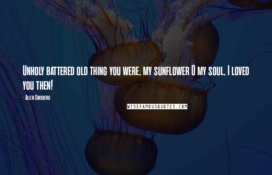 Allen Ginsberg Quotes: Unholy battered old thing you were, my sunflower O my soul, I loved you then!