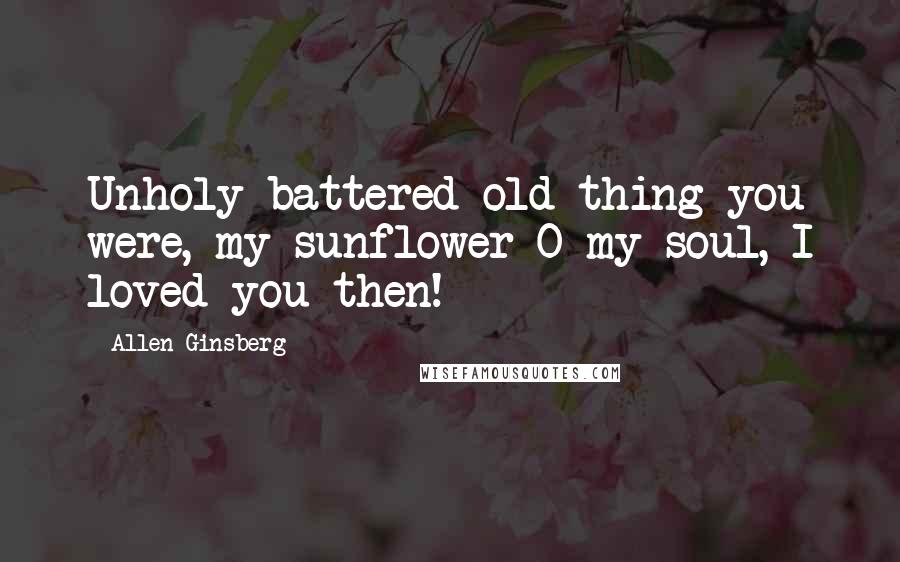 Allen Ginsberg Quotes: Unholy battered old thing you were, my sunflower O my soul, I loved you then!