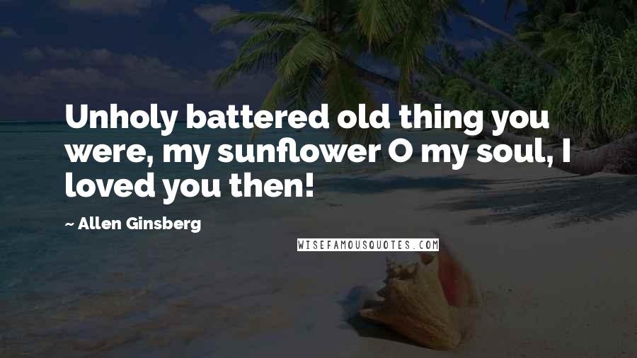 Allen Ginsberg Quotes: Unholy battered old thing you were, my sunflower O my soul, I loved you then!