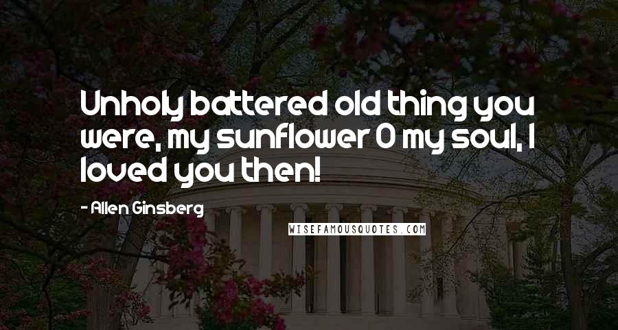 Allen Ginsberg Quotes: Unholy battered old thing you were, my sunflower O my soul, I loved you then!