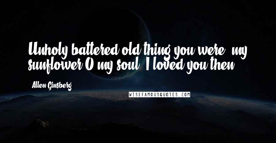 Allen Ginsberg Quotes: Unholy battered old thing you were, my sunflower O my soul, I loved you then!
