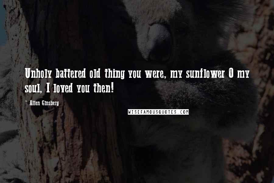 Allen Ginsberg Quotes: Unholy battered old thing you were, my sunflower O my soul, I loved you then!