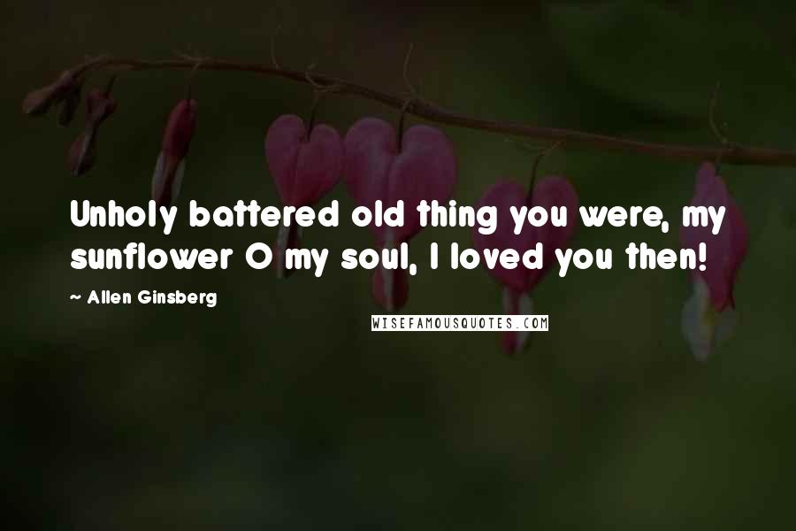 Allen Ginsberg Quotes: Unholy battered old thing you were, my sunflower O my soul, I loved you then!