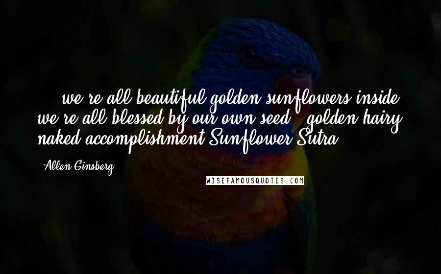 Allen Ginsberg Quotes: ... we're all beautiful golden sunflowers inside, we're all blessed by our own seed & golden hairy naked accomplishment(Sunflower Sutra)