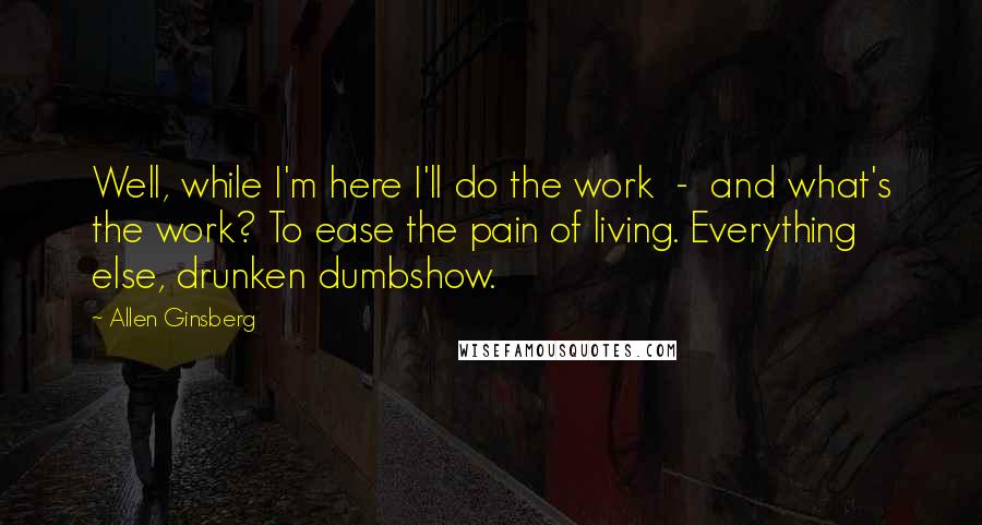 Allen Ginsberg Quotes: Well, while I'm here I'll do the work  -  and what's the work? To ease the pain of living. Everything else, drunken dumbshow.