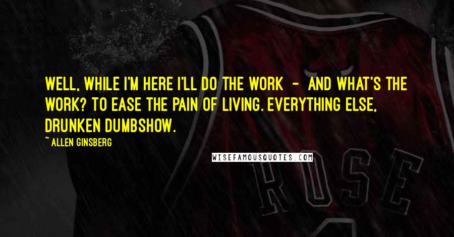 Allen Ginsberg Quotes: Well, while I'm here I'll do the work  -  and what's the work? To ease the pain of living. Everything else, drunken dumbshow.