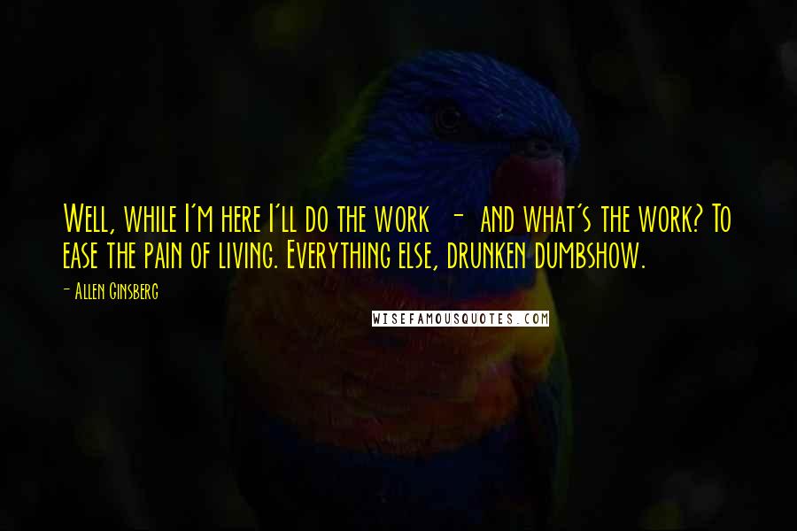 Allen Ginsberg Quotes: Well, while I'm here I'll do the work  -  and what's the work? To ease the pain of living. Everything else, drunken dumbshow.