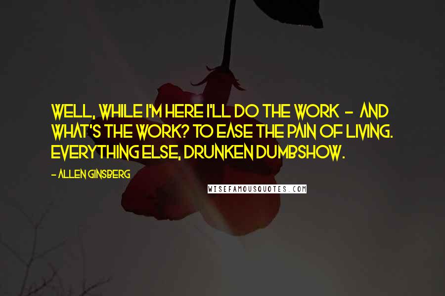 Allen Ginsberg Quotes: Well, while I'm here I'll do the work  -  and what's the work? To ease the pain of living. Everything else, drunken dumbshow.