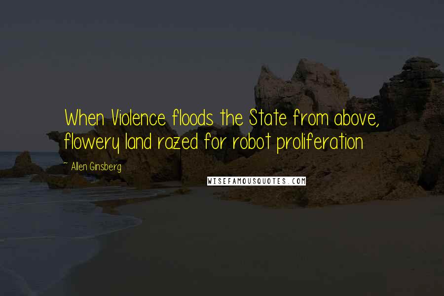 Allen Ginsberg Quotes: When Violence floods the State from above, flowery land razed for robot proliferation