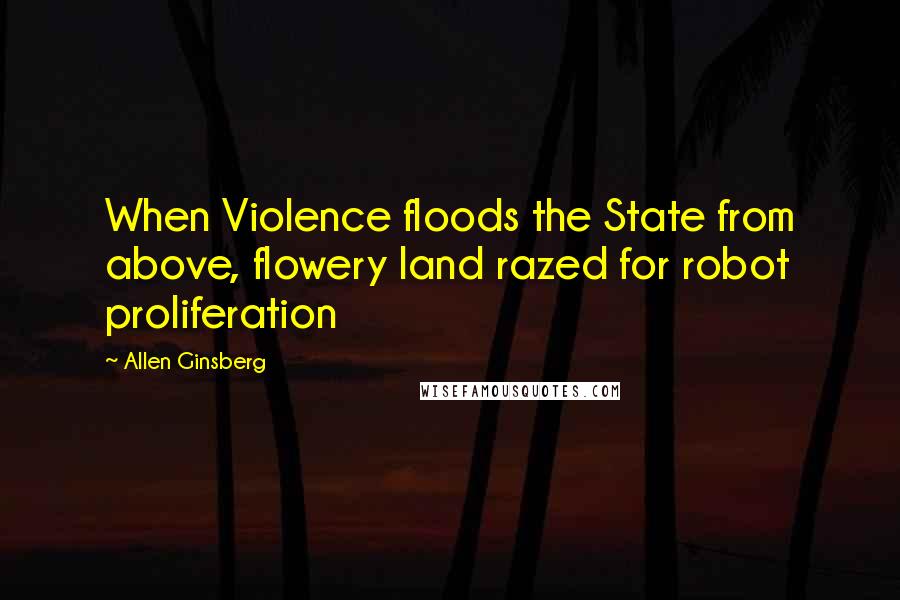 Allen Ginsberg Quotes: When Violence floods the State from above, flowery land razed for robot proliferation