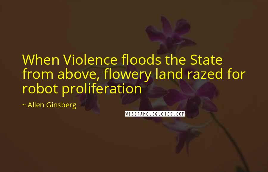 Allen Ginsberg Quotes: When Violence floods the State from above, flowery land razed for robot proliferation