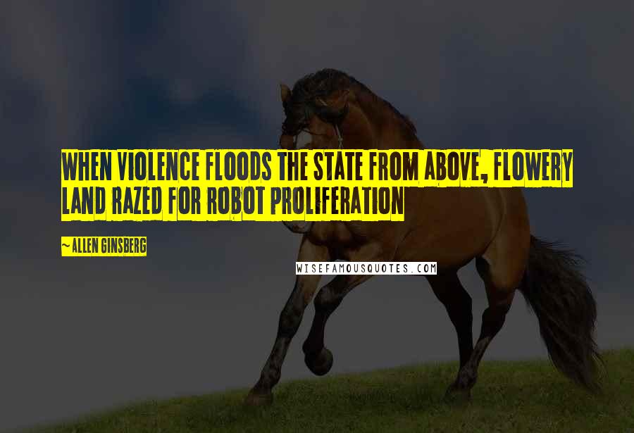 Allen Ginsberg Quotes: When Violence floods the State from above, flowery land razed for robot proliferation