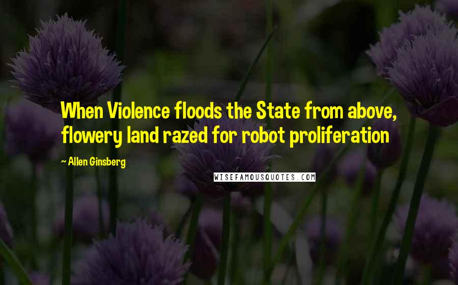 Allen Ginsberg Quotes: When Violence floods the State from above, flowery land razed for robot proliferation